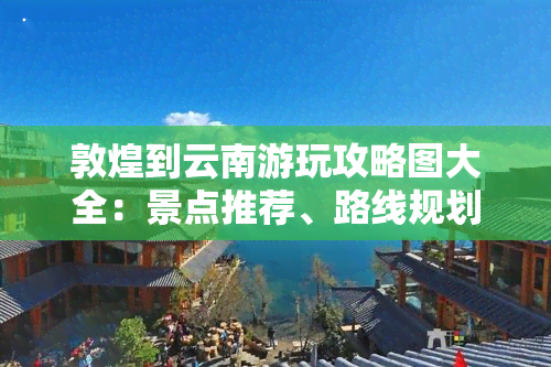 敦煌到云南游玩攻略图大全：景点推荐、路线规划及实用贴士