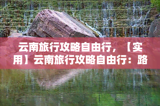 云南旅行攻略自由行，【实用】云南旅行攻略自由行：路线、美食、住宿全指南！