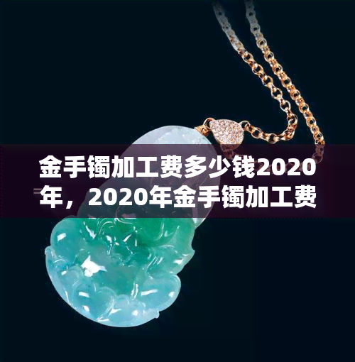 金手镯加工费多少钱2020年，2020年金手镯加工费用全揭秘！