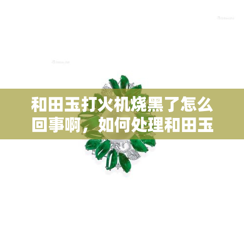 和田玉打火机烧黑了怎么回事啊，如何处理和田玉打火机烧黑的问题？