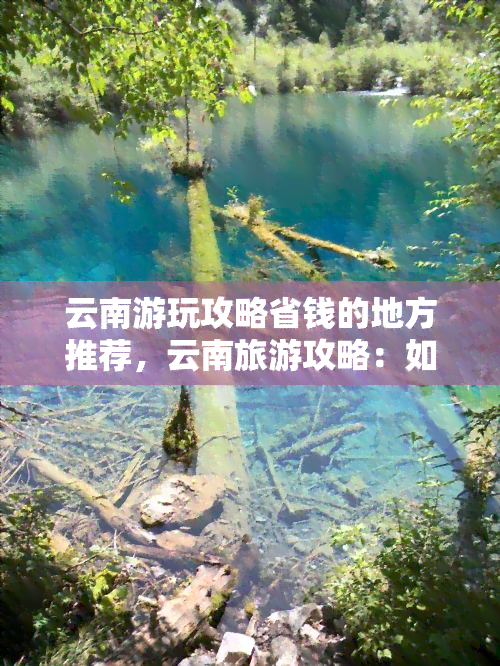 云南游玩攻略省钱的地方推荐，云南旅游攻略：如何在游玩中节省开支？