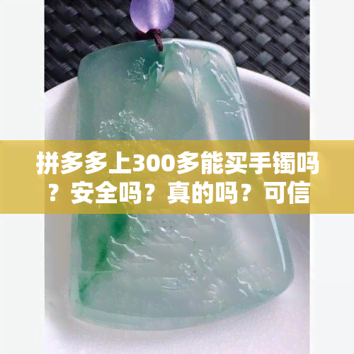 拼多多上300多能买手镯吗？安全吗？真的吗？可信吗？