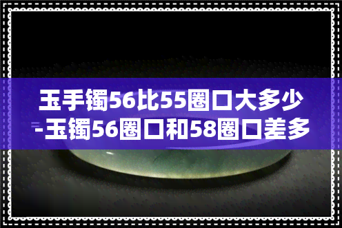 玉手镯56比55圈口大多少-玉镯56圈口和58圈口差多大