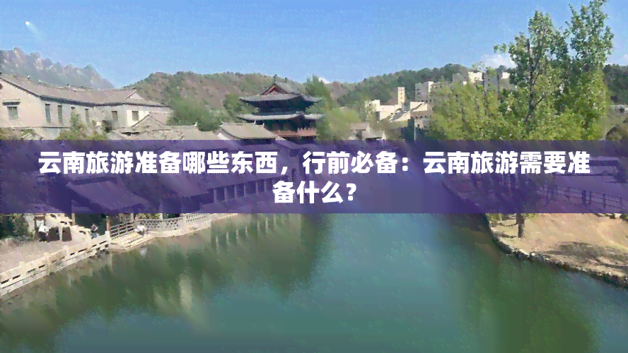 云南旅游准备哪些东西，行前必备：云南旅游需要准备什么？