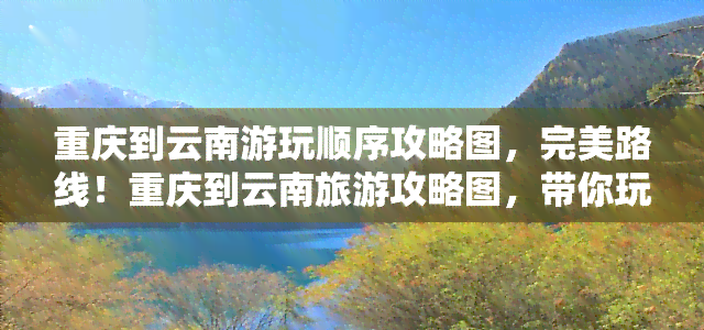 重庆到云南游玩顺序攻略图，完美路线！重庆到云南旅游攻略图，带你玩转两大美景胜地！