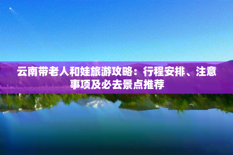 云南带老人和娃旅游攻略：行程安排、注意事项及必去景点推荐