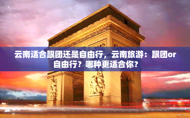 云南适合跟团还是自由行，云南旅游：跟团or自由行？哪种更适合你？