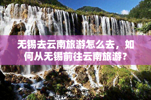 无锡去云南旅游怎么去，如何从无锡前往云南旅游？