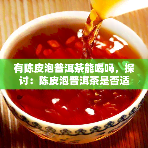 有陈皮泡普洱茶能喝吗，探讨：陈皮泡普洱茶是否适合饮用？