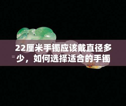 22厘米手镯应该戴直径多少，如何选择适合的手镯尺寸：22厘米手镯的直径应该是多少？