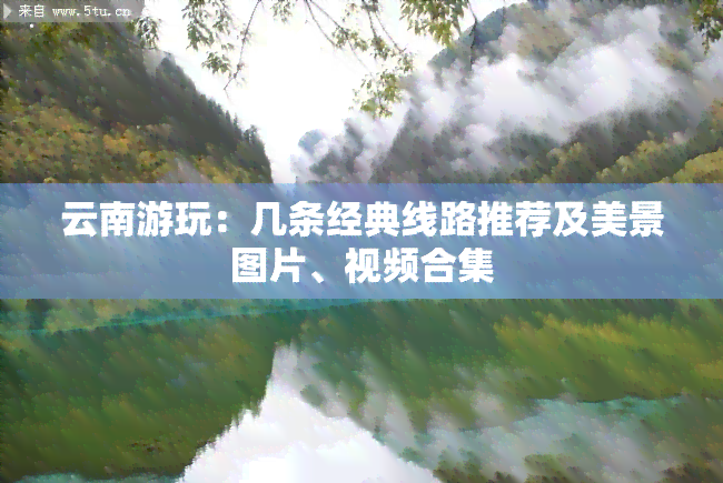 云南游玩：几条经典线路推荐及美景图片、视频合集