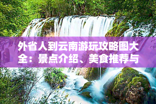 外省人到云南游玩攻略图大全：景点介绍、美食推荐与路线规划