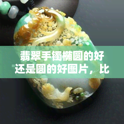 翡翠手镯椭圆的好还是圆的好图片，比较分析：椭圆形与圆形翡翠手镯的视觉效果及佩戴感受