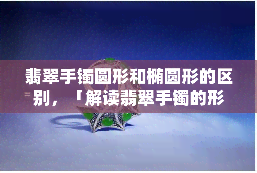 翡翠手镯圆形和椭圆形的区别，「解读翡翠手镯的形状之美：圆形与椭圆形的差异」