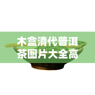 木盒清代普洱茶图片大全高清