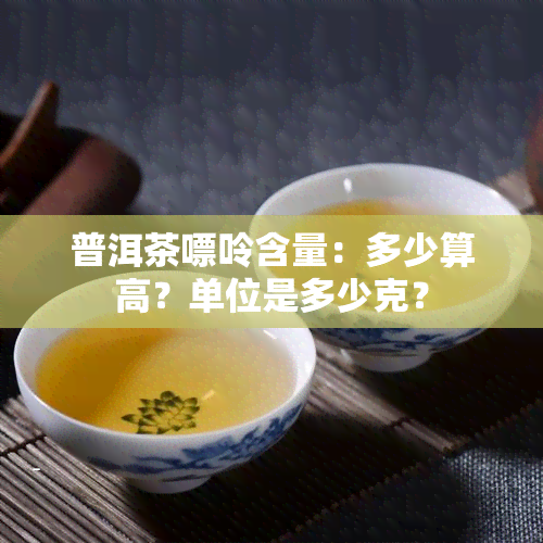 普洱茶嘌呤含量：多少算高？单位是多少克？