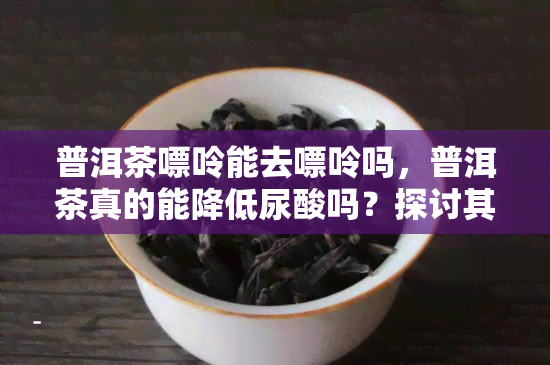 普洱茶嘌呤能去嘌呤吗，普洱茶真的能降低尿酸吗？探讨其对嘌呤的影响