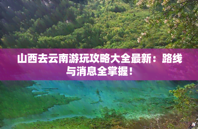 山西去云南游玩攻略大全最新：路线与消息全掌握！