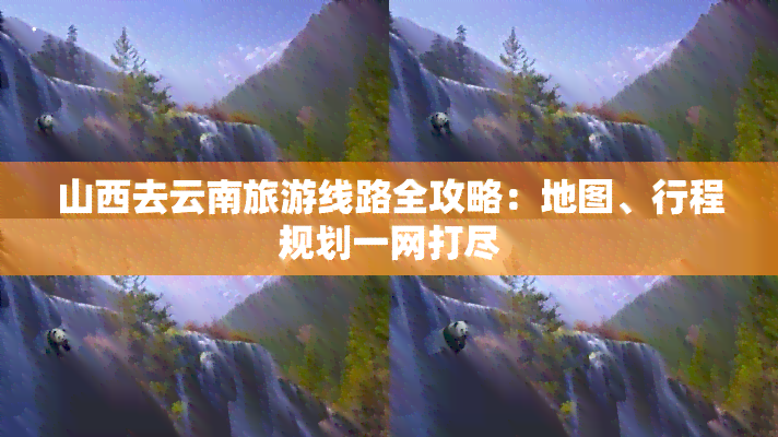 山西去云南旅游线路全攻略：地图、行程规划一网打尽