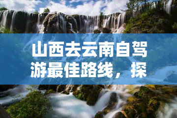 山西去云南自驾游更佳路线，探索西南之美：山西至云南的更佳自驾游路线