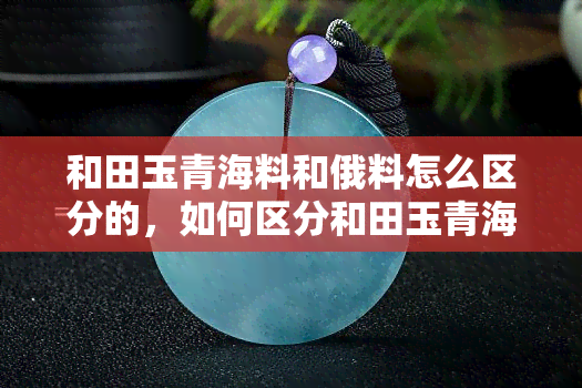 和田玉青海料和俄料怎么区分的，如何区分和田玉青海料与俄料？