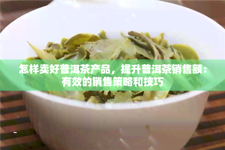 怎样卖好普洱茶产品，提升普洱茶销售额：有效的销售策略和技巧