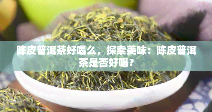 陈皮普洱茶好喝么，探索美味：陈皮普洱茶是否好喝？