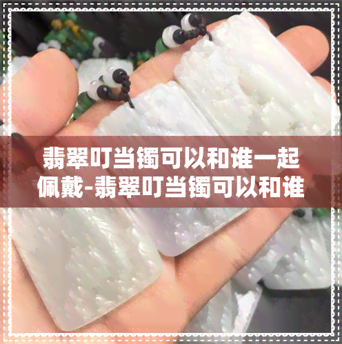 翡翠叮当镯可以和谁一起佩戴-翡翠叮当镯可以和谁一起佩戴吗