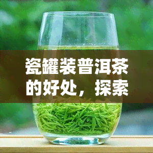 瓷罐装普洱茶的好处，探索瓷罐装普洱茶的多重好处