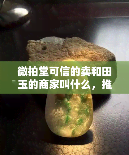 微拍堂可信的卖和田玉的商家叫什么，推荐！在微拍堂上可信的卖和田玉商家有哪些？