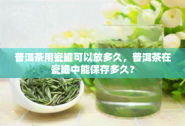 普洱茶用瓷罐可以放多久，普洱茶在瓷罐中能保存多久？