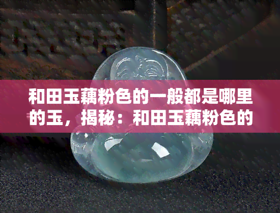 和田玉藕粉色的一般都是哪里的玉，揭秘：和田玉藕粉色的来源地在哪里？