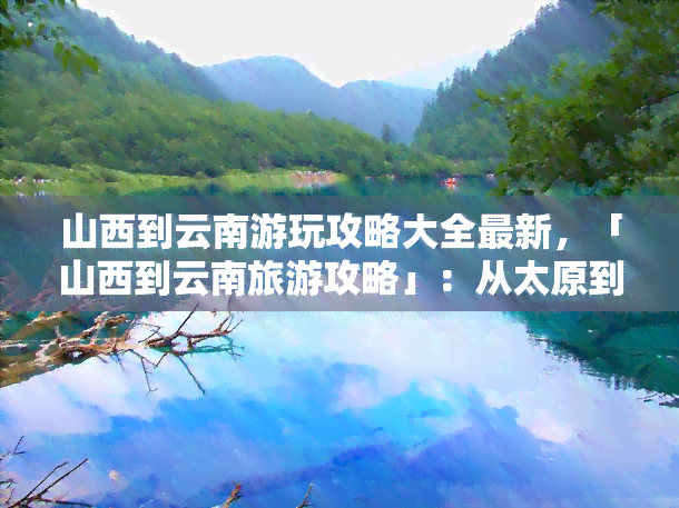 山西到云南游玩攻略大全最新，「山西到云南旅游攻略」：从太原到昆明的更佳路线与景点推荐