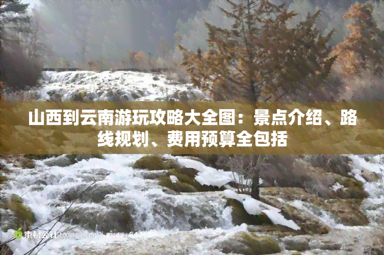 山西到云南游玩攻略大全图：景点介绍、路线规划、费用预算全包括