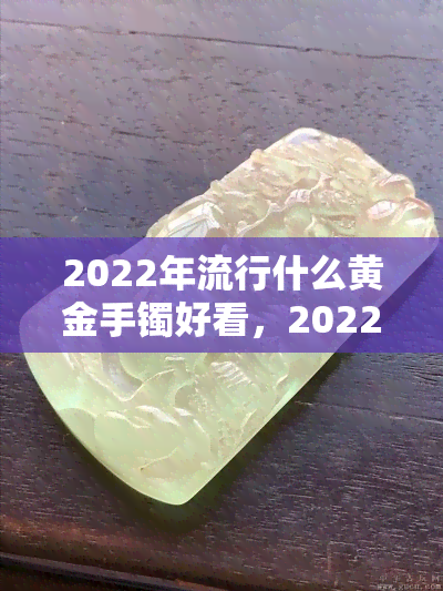 2022年流行什么黄金手镯好看，2022年热门黄金手镯推荐，让你美出新高度！