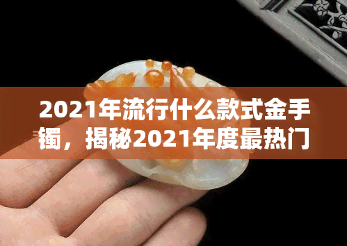 2021年流行什么款式金手镯，揭秘2021年度最热门金手镯款式，你必须知道！