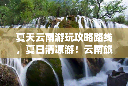 夏天云南游玩攻略路线，夏日清凉游！云南旅游攻略及经典路线推荐