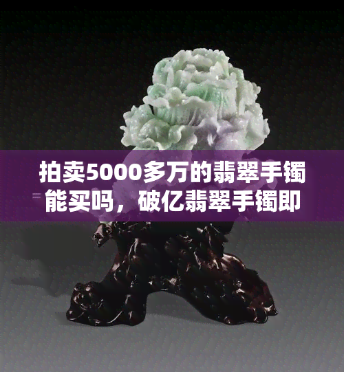 拍卖5000多万的翡翠手镯能买吗，破亿翡翠手镯即将拍卖，你会是下一个买家吗？