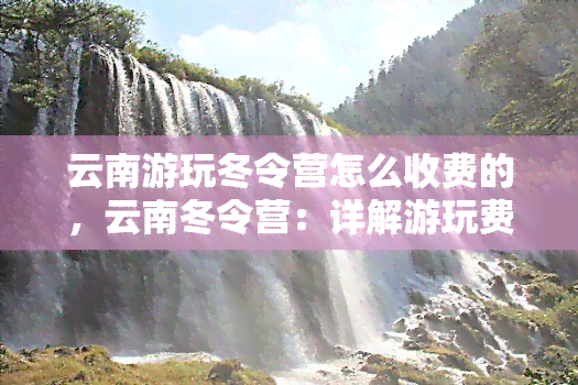 云南游玩冬令营怎么收费的，云南冬令营：详解游玩费用及收费标准