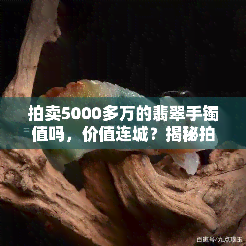 拍卖5000多万的翡翠手镯值吗，价值连城？揭秘拍出5000多万元翡翠手镯的背后故事