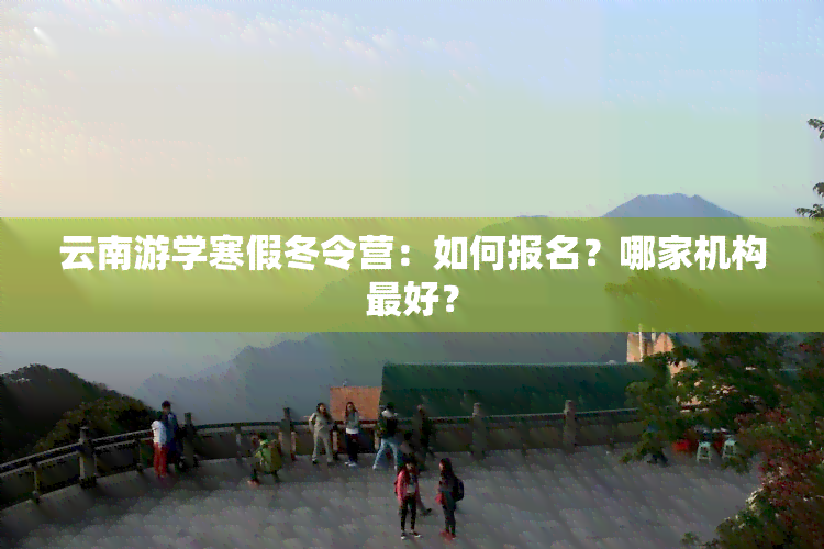 云南游学寒假冬令营：如何报名？哪家机构更好？