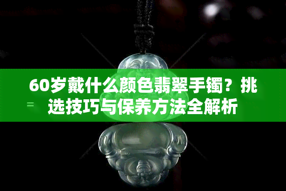 60岁戴什么颜色翡翠手镯？挑选技巧与保养方法全解析