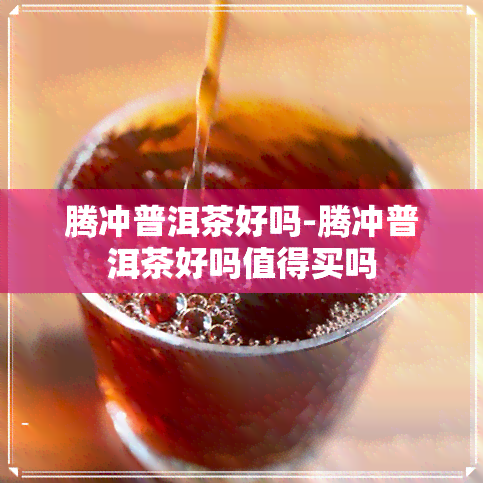 腾冲普洱茶好吗-腾冲普洱茶好吗值得买吗