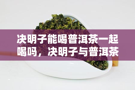 决明子能喝普洱茶一起喝吗，决明子与普洱茶能否同时饮用？