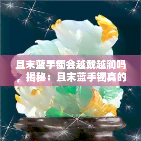 且末蓝手镯会越戴越润吗，揭秘：且末蓝手镯真的会越戴越润吗？