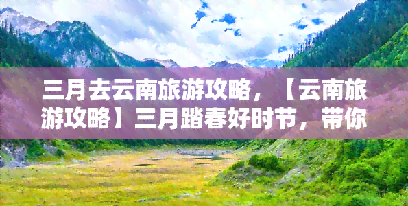 三月去云南旅游攻略，【云南旅游攻略】三月踏春好时节，带你玩转彩云之南！