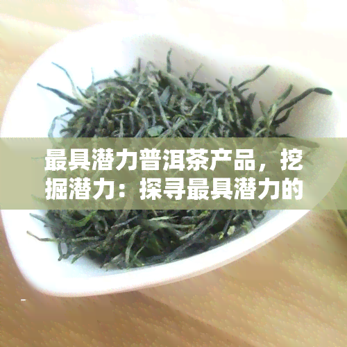 更具潜力普洱茶产品，挖掘潜力：探寻更具潜力的普洱茶产品