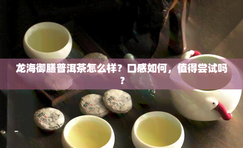 龙海御膳普洱茶怎么样？口感如何，值得尝试吗？