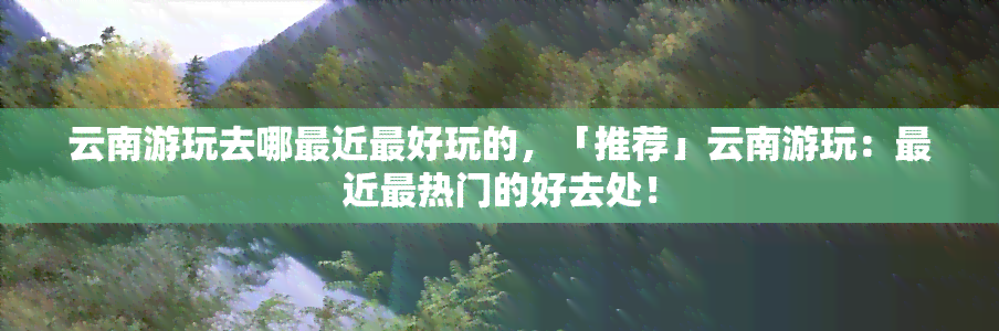 云南游玩去哪最近更好玩的，「推荐」云南游玩：最近最热门的好去处！