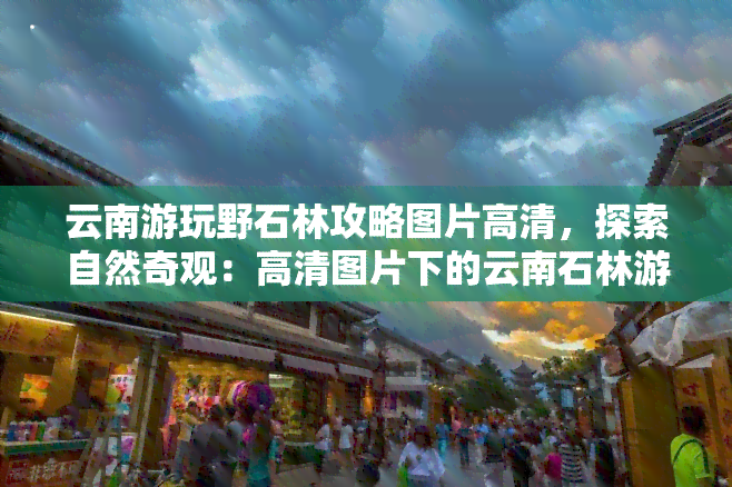 云南游玩野石林攻略图片高清，探索自然奇观：高清图片下的云南石林游玩攻略